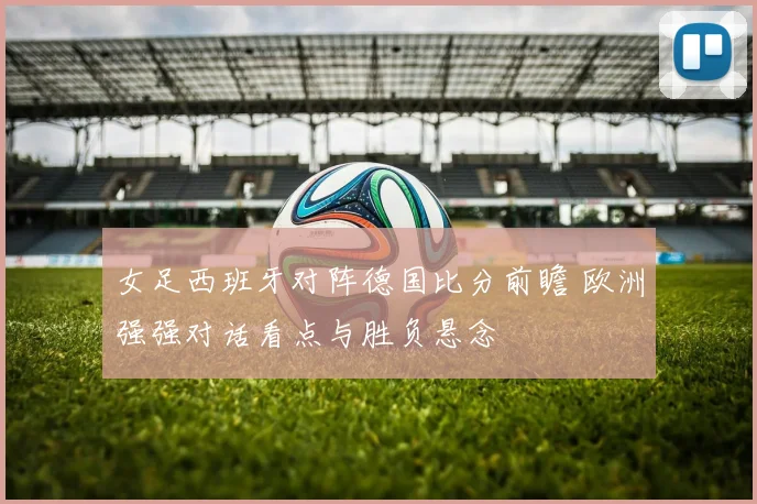 女足西班牙对阵德国比分前瞻 欧洲强强对话看点与胜负悬念