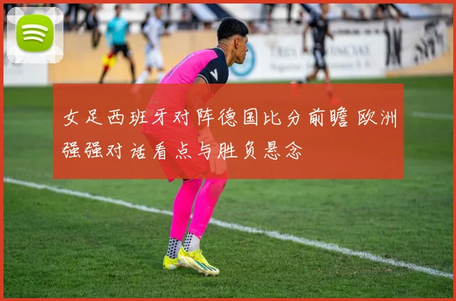 女足西班牙对阵德国比分前瞻 欧洲强强对话看点与胜负悬念